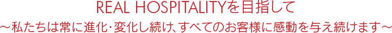 REAL HOSPITALITYを目指して、私たちは常に進化・変化し続け、すべてのお客様に感動を与え続けます